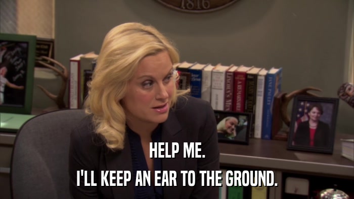 HELP ME. I'LL KEEP AN EAR TO THE GROUND. 