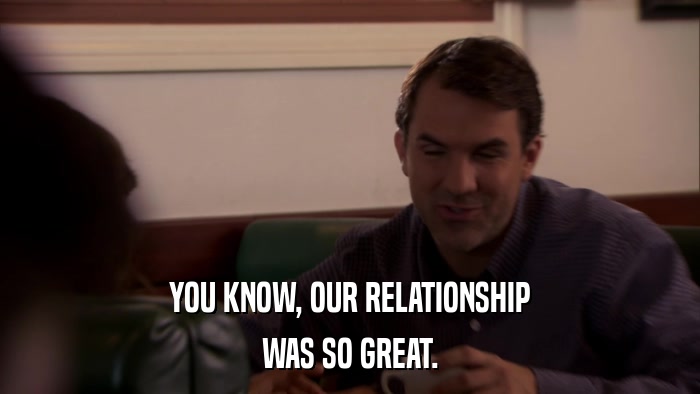 YOU KNOW, OUR RELATIONSHIP WAS SO GREAT. 