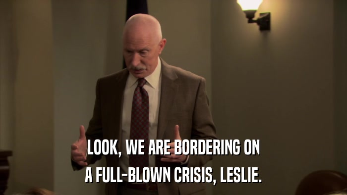 LOOK, WE ARE BORDERING ON A FULL-BLOWN CRISIS, LESLIE. 