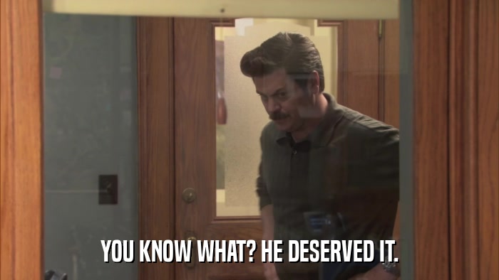 YOU KNOW WHAT? HE DESERVED IT.  