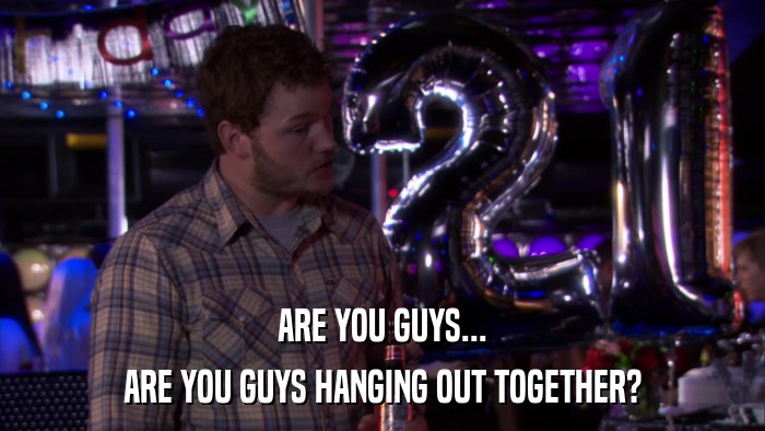 ARE YOU GUYS... ARE YOU GUYS HANGING OUT TOGETHER? 