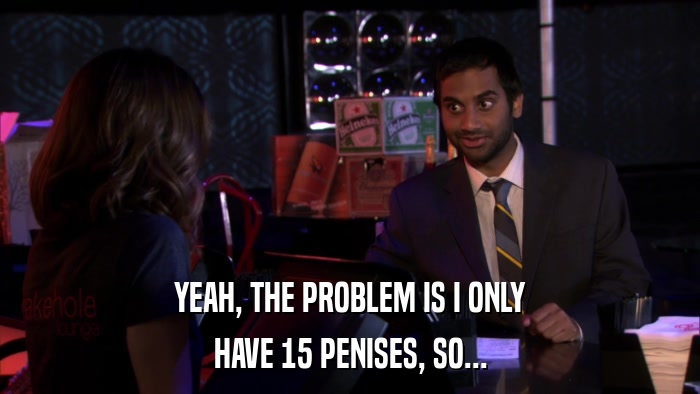 YEAH, THE PROBLEM IS I ONLY HAVE 15 PENISES, SO... 