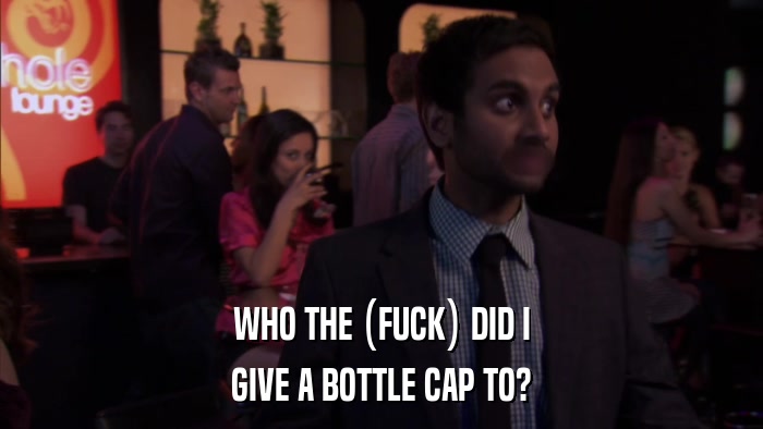 WHO THE (FUCK) DID I GIVE A BOTTLE CAP TO? 