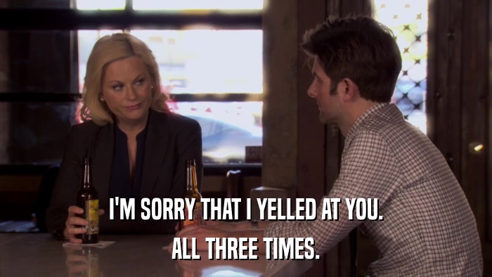 I'M SORRY THAT I YELLED AT YOU. ALL THREE TIMES. 