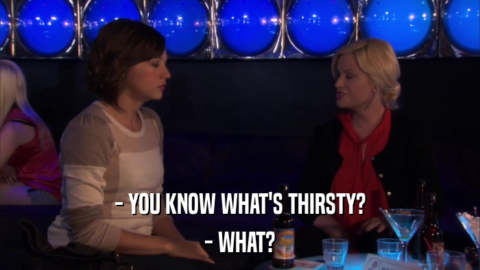 - YOU KNOW WHAT'S THIRSTY? - WHAT? 