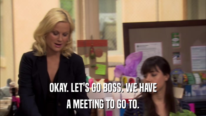 OKAY. LET'S GO BOSS. WE HAVE A MEETING TO GO TO. 