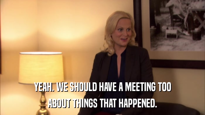 YEAH. WE SHOULD HAVE A MEETING TOO ABOUT THINGS THAT HAPPENED. 