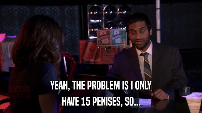 YEAH, THE PROBLEM IS I ONLY HAVE 15 PENISES, SO... 