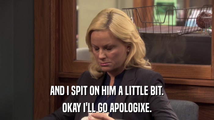 AND I SPIT ON HIM A LITTLE BIT. OKAY I'LL GO APOLOGIXE. 