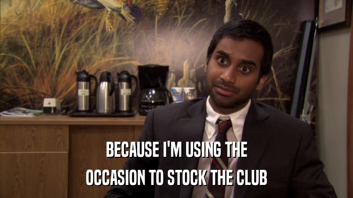 BECAUSE I'M USING THE OCCASION TO STOCK THE CLUB 