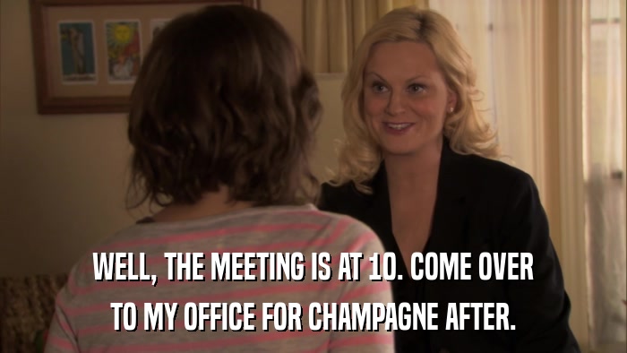 WELL, THE MEETING IS AT 10. COME OVER TO MY OFFICE FOR CHAMPAGNE AFTER. 