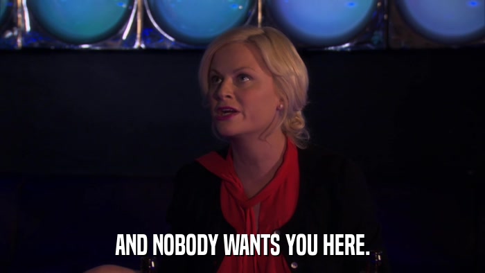 AND NOBODY WANTS YOU HERE.  
