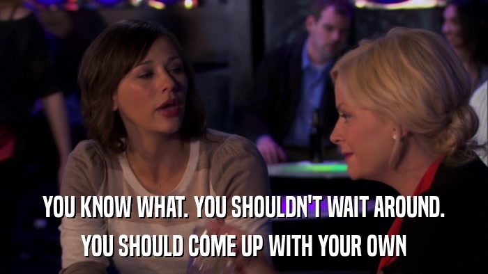 YOU KNOW WHAT. YOU SHOULDN'T WAIT AROUND. YOU SHOULD COME UP WITH YOUR OWN 