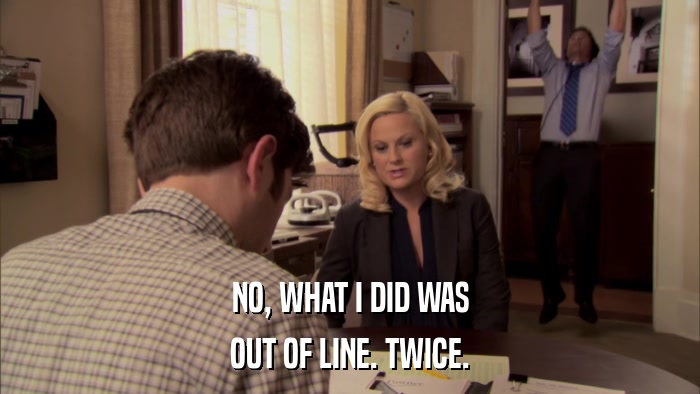 NO, WHAT I DID WAS OUT OF LINE. TWICE. 