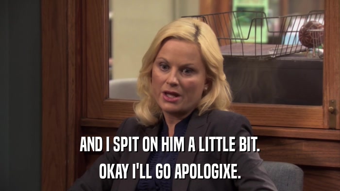 AND I SPIT ON HIM A LITTLE BIT. OKAY I'LL GO APOLOGIXE. 