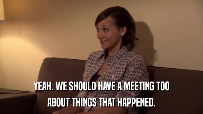 YEAH. WE SHOULD HAVE A MEETING TOO ABOUT THINGS THAT HAPPENED. 
