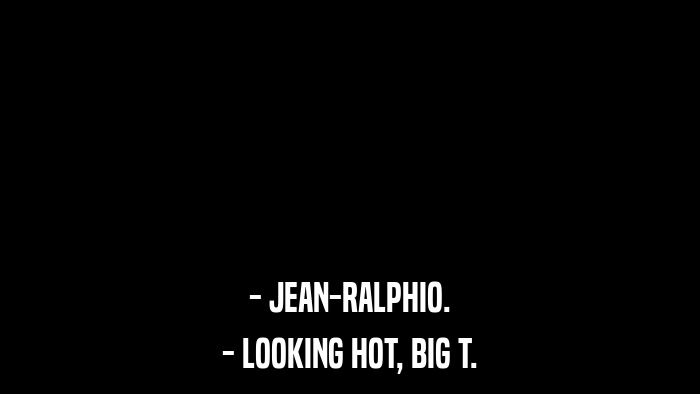 - JEAN-RALPHIO. - LOOKING HOT, BIG T. 