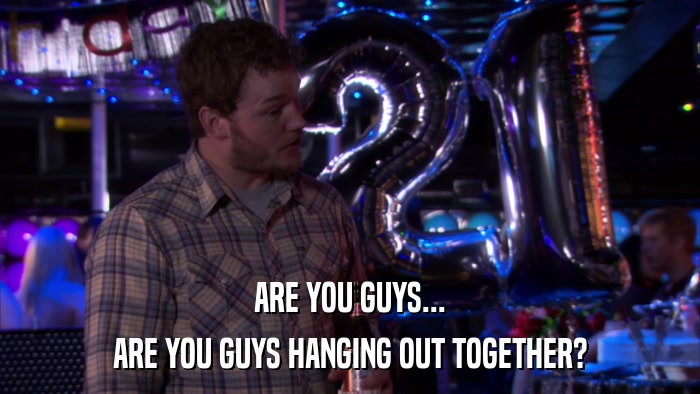 ARE YOU GUYS... ARE YOU GUYS HANGING OUT TOGETHER? 