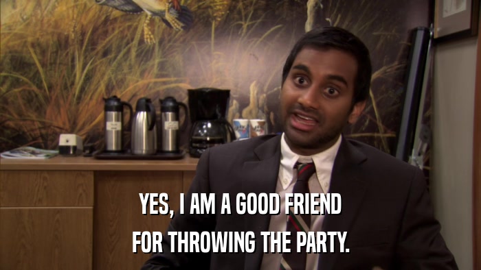 YES, I AM A GOOD FRIEND FOR THROWING THE PARTY. 