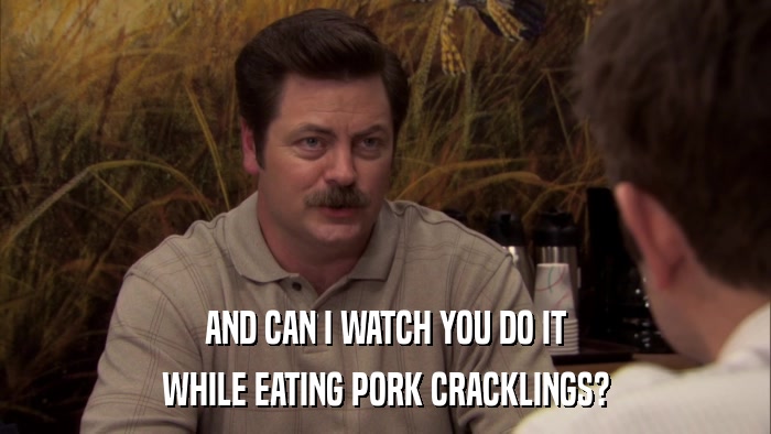 AND CAN I WATCH YOU DO IT WHILE EATING PORK CRACKLINGS? 