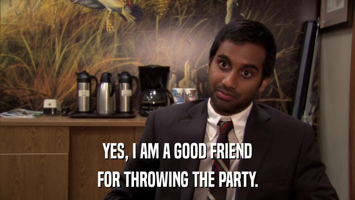YES, I AM A GOOD FRIEND FOR THROWING THE PARTY. 