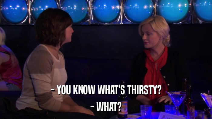 - YOU KNOW WHAT'S THIRSTY? - WHAT? 