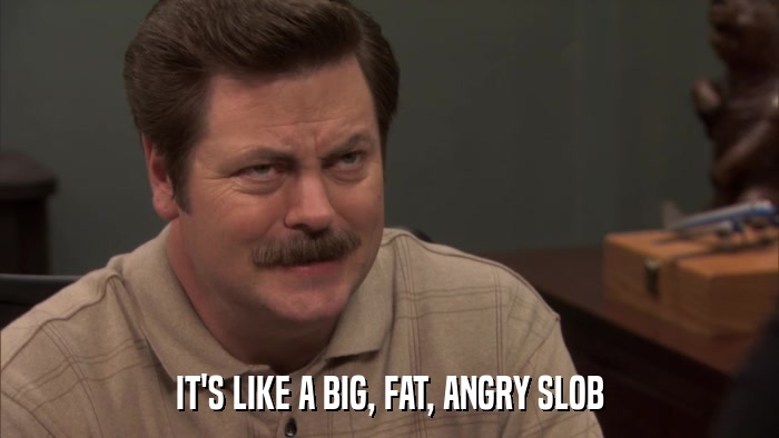 IT'S LIKE A BIG, FAT, ANGRY SLOB  