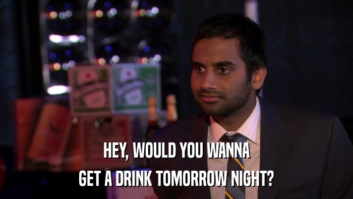 HEY, WOULD YOU WANNA GET A DRINK TOMORROW NIGHT? 