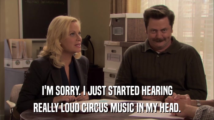I'M SORRY. I JUST STARTED HEARING REALLY LOUD CIRCUS MUSIC IN MY HEAD. 