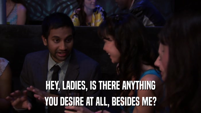 HEY, LADIES, IS THERE ANYTHING YOU DESIRE AT ALL, BESIDES ME? 
