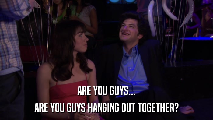 ARE YOU GUYS... ARE YOU GUYS HANGING OUT TOGETHER? 