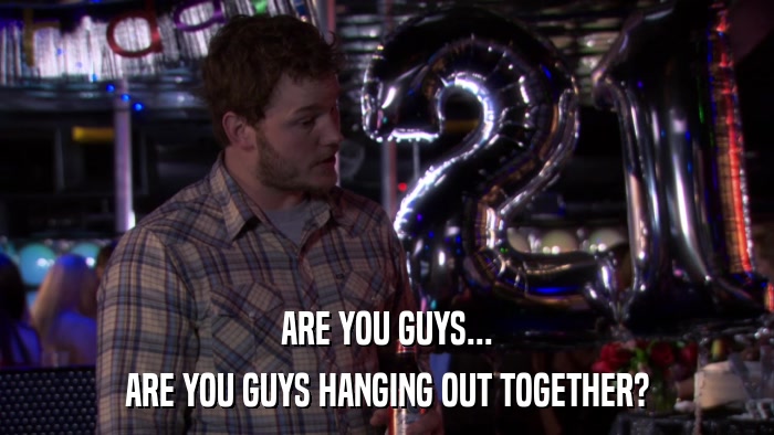ARE YOU GUYS... ARE YOU GUYS HANGING OUT TOGETHER? 