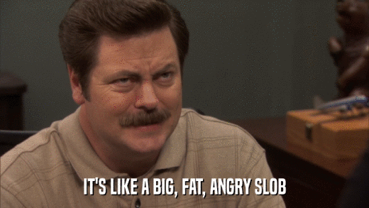 IT'S LIKE A BIG, FAT, ANGRY SLOB  