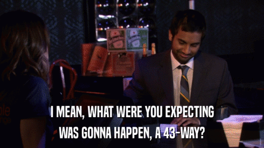 I MEAN, WHAT WERE YOU EXPECTING WAS GONNA HAPPEN, A 43-WAY? 