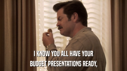 I KNOW YOU ALL HAVE YOUR BUDGET PRESENTATIONS READY, 