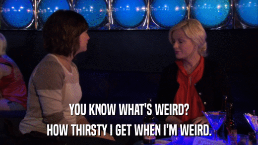 YOU KNOW WHAT'S WEIRD? HOW THIRSTY I GET WHEN I'M WEIRD. 