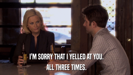 I'M SORRY THAT I YELLED AT YOU. ALL THREE TIMES. 