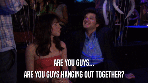 ARE YOU GUYS... ARE YOU GUYS HANGING OUT TOGETHER? 