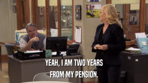 YEAH, I AM TWO YEARS FROM MY PENSION. 