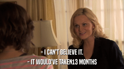 - I CAN'T BELIEVE IT. - IT WOULD'VE TAKEN13 MONTHS 