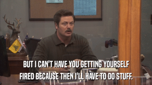 BUT I CAN'T HAVE YOU GETTING YOURSELF FIRED BECAUSE THEN I'LL HAVE TO DO STUFF. 