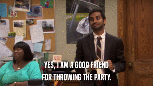 YES, I AM A GOOD FRIEND FOR THROWING THE PARTY. 