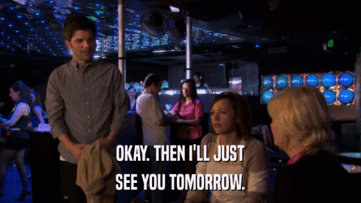 OKAY. THEN I'LL JUST SEE YOU TOMORROW. 