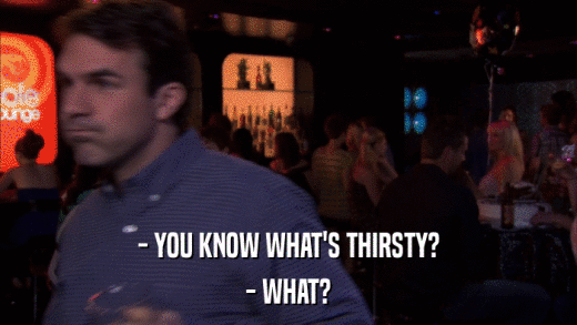 - YOU KNOW WHAT'S THIRSTY? - WHAT? 