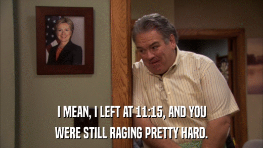 I MEAN, I LEFT AT 11:15, AND YOU WERE STILL RAGING PRETTY HARD. 