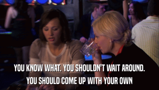 YOU KNOW WHAT. YOU SHOULDN'T WAIT AROUND. YOU SHOULD COME UP WITH YOUR OWN 