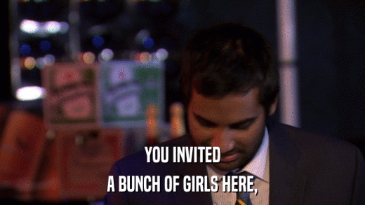 YOU INVITED A BUNCH OF GIRLS HERE, 