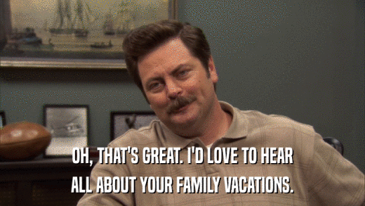 OH, THAT'S GREAT. I'D LOVE TO HEAR ALL ABOUT YOUR FAMILY VACATIONS. 