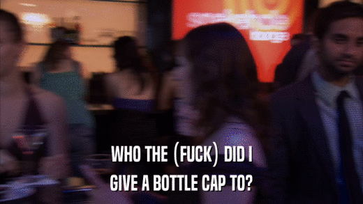 WHO THE (FUCK) DID I GIVE A BOTTLE CAP TO? 