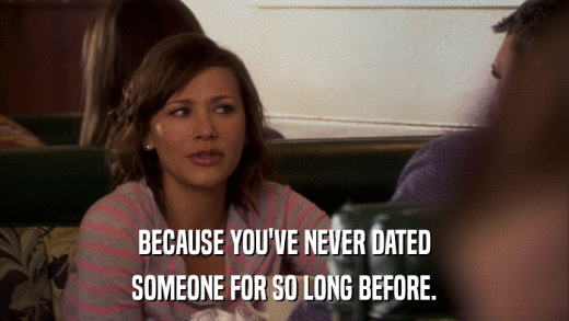 BECAUSE YOU'VE NEVER DATED SOMEONE FOR SO LONG BEFORE. 